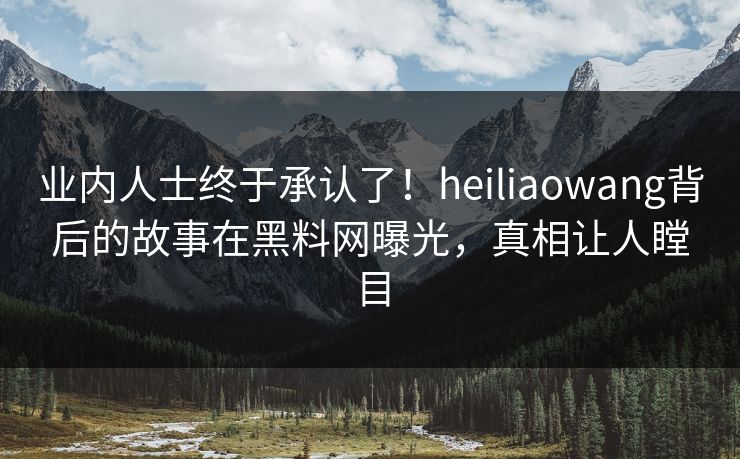 业内人士终于承认了！heiliaowang背后的故事在黑料网曝光，真相让人瞠目