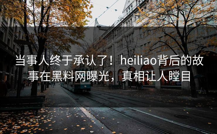 当事人终于承认了！heiliao背后的故事在黑料网曝光，真相让人瞠目