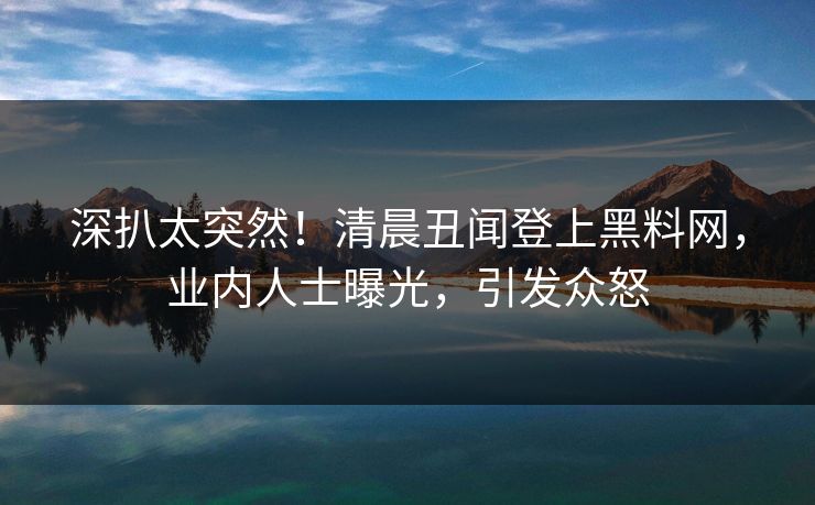 深扒太突然！清晨丑闻登上黑料网，业内人士曝光，引发众怒