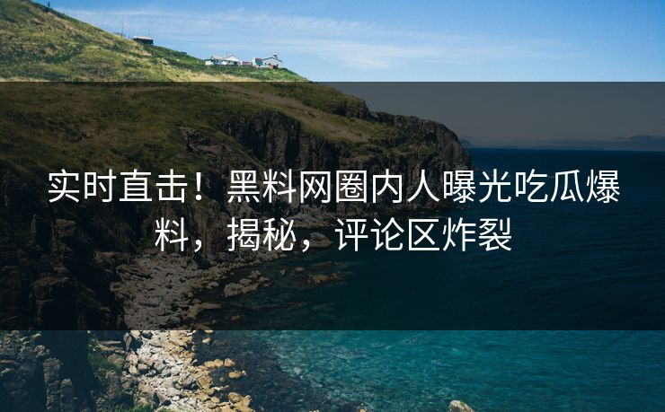 实时直击！黑料网圈内人曝光吃瓜爆料，揭秘，评论区炸裂