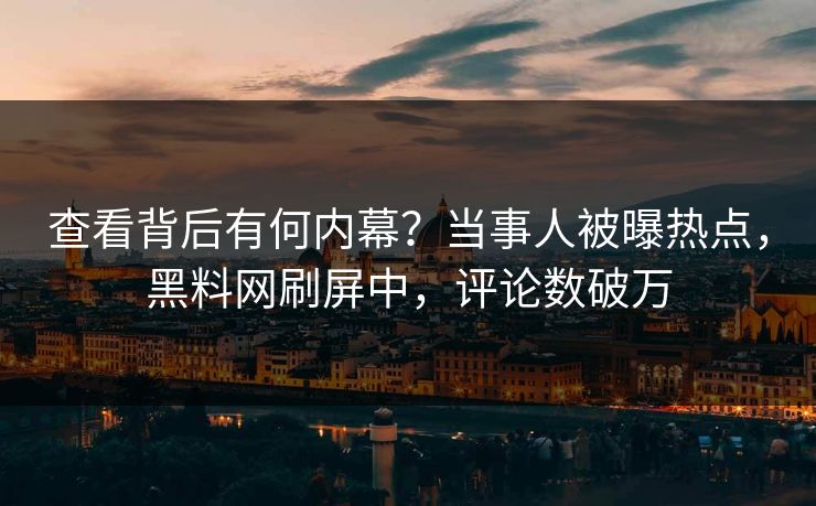 查看背后有何内幕？当事人被曝热点，黑料网刷屏中，评论数破万