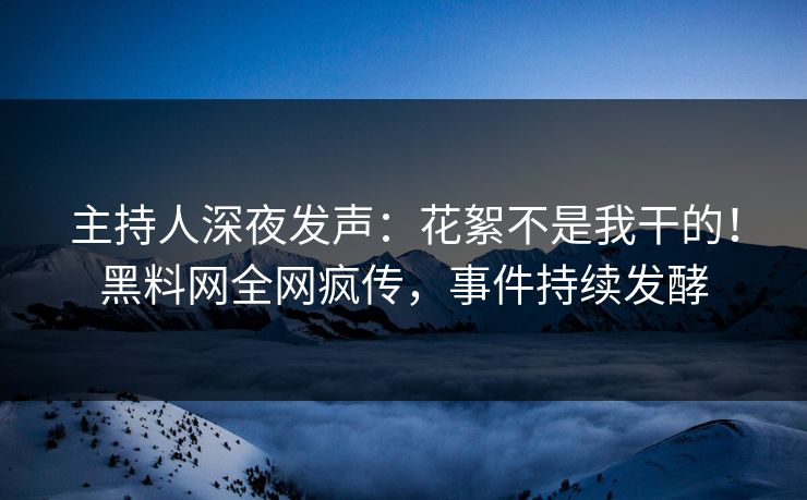 主持人深夜发声：花絮不是我干的！黑料网全网疯传，事件持续发酵