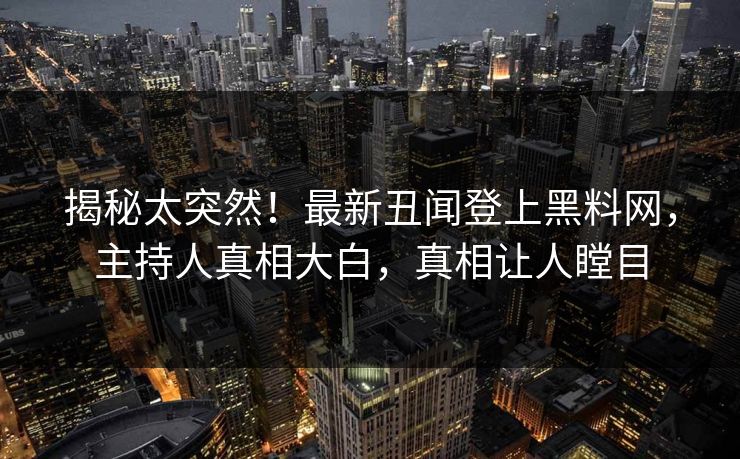 揭秘太突然！最新丑闻登上黑料网，主持人真相大白，真相让人瞠目