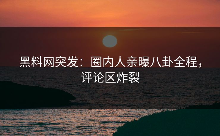 黑料网突发：圈内人亲曝八卦全程，评论区炸裂