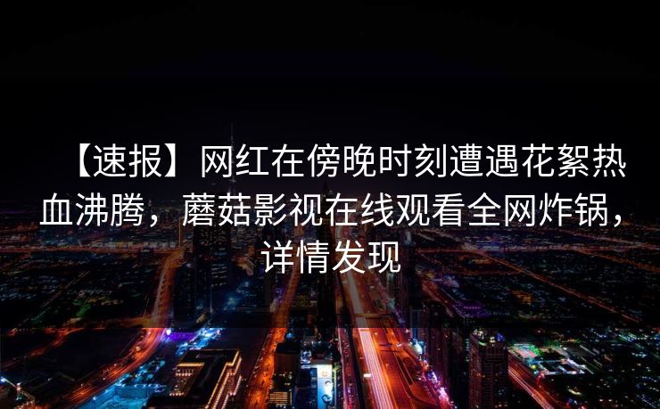 【速报】网红在傍晚时刻遭遇花絮热血沸腾，蘑菇影视在线观看全网炸锅，详情发现
