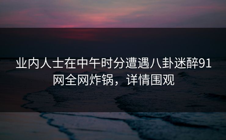 业内人士在中午时分遭遇八卦迷醉91网全网炸锅，详情围观