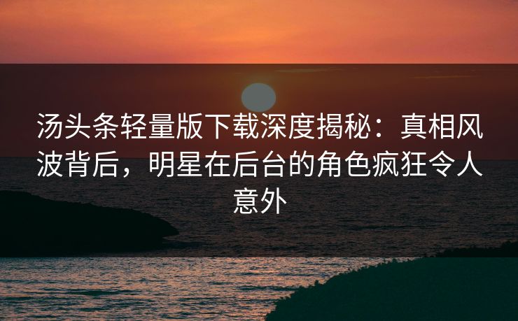 汤头条轻量版下载深度揭秘：真相风波背后，明星在后台的角色疯狂令人意外