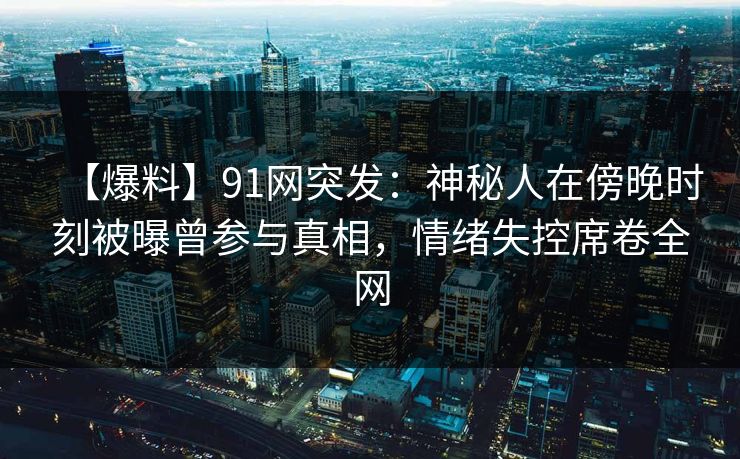 【爆料】91网突发：神秘人在傍晚时刻被曝曾参与真相，情绪失控席卷全网