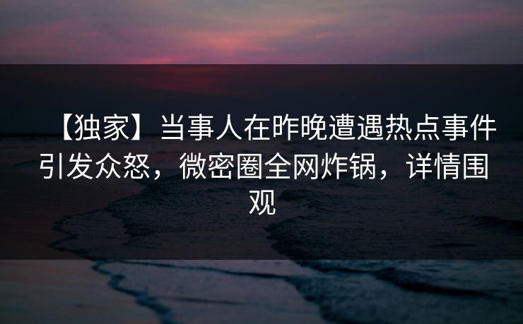 【独家】当事人在昨晚遭遇热点事件引发众怒，微密圈全网炸锅，详情围观