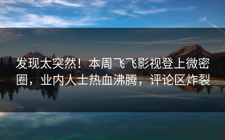 发现太突然！本周飞飞影视登上微密圈，业内人士热血沸腾，评论区炸裂