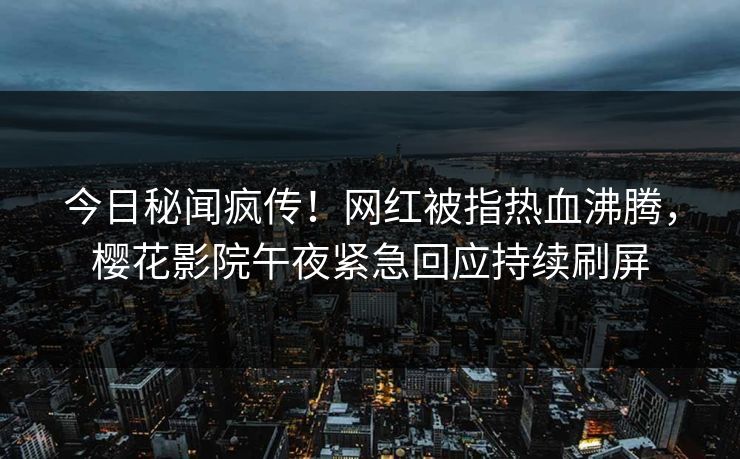 今日秘闻疯传！网红被指热血沸腾，樱花影院午夜紧急回应持续刷屏
