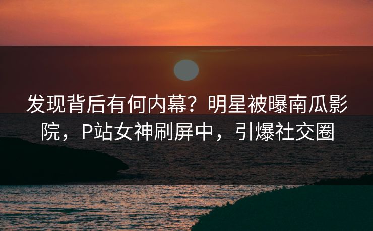 发现背后有何内幕？明星被曝南瓜影院，P站女神刷屏中，引爆社交圈