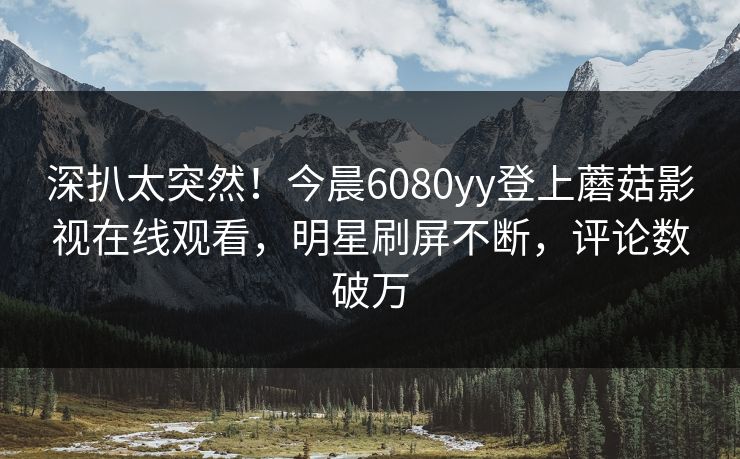 深扒太突然！今晨6080yy登上蘑菇影视在线观看，明星刷屏不断，评论数破万