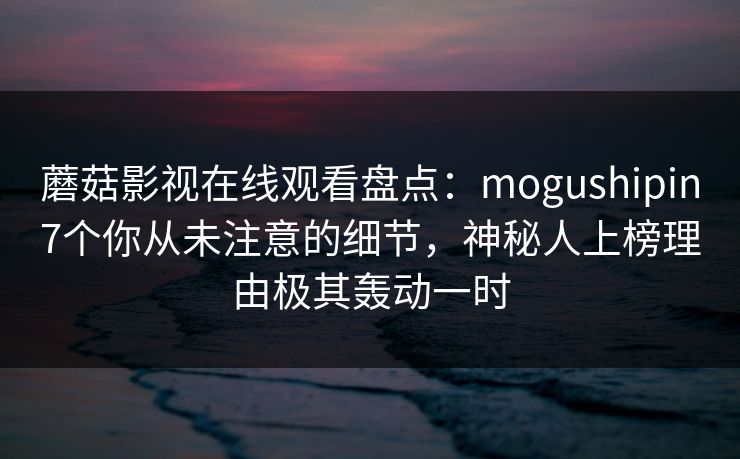 蘑菇影视在线观看盘点：mogushipin7个你从未注意的细节，神秘人上榜理由极其轰动一时