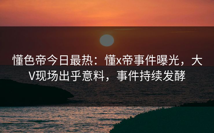 懂色帝今日最热：懂x帝事件曝光，大V现场出乎意料，事件持续发酵