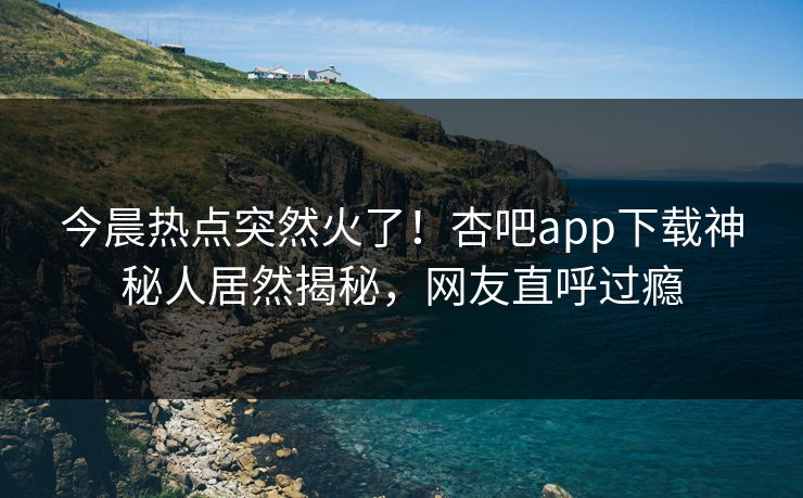 今晨热点突然火了！杏吧app下载神秘人居然揭秘，网友直呼过瘾