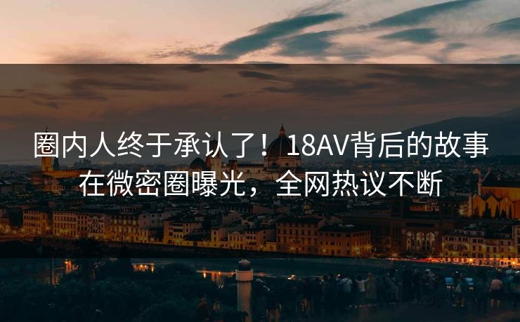 圈内人终于承认了！18AV背后的故事在微密圈曝光，全网热议不断