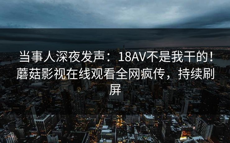当事人深夜发声：18AV不是我干的！蘑菇影视在线观看全网疯传，持续刷屏
