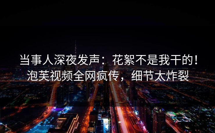 当事人深夜发声：花絮不是我干的！泡芙视频全网疯传，细节太炸裂