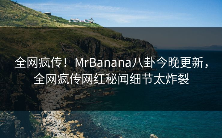全网疯传！MrBanana八卦今晚更新，全网疯传网红秘闻细节太炸裂