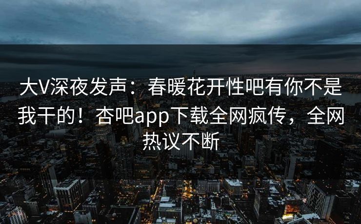 大V深夜发声：春暖花开性吧有你不是我干的！杏吧app下载全网疯传，全网热议不断