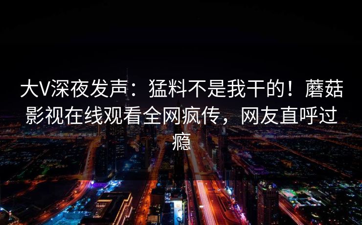 大V深夜发声：猛料不是我干的！蘑菇影视在线观看全网疯传，网友直呼过瘾