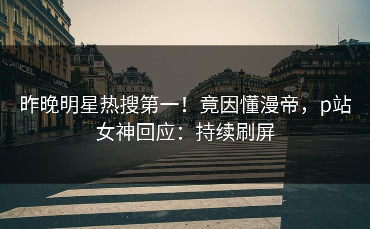 昨晚明星热搜第一！竟因懂漫帝，p站女神回应：持续刷屏