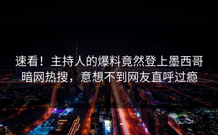 速看！主持人的爆料竟然登上墨西哥暗网热搜，意想不到网友直呼过瘾