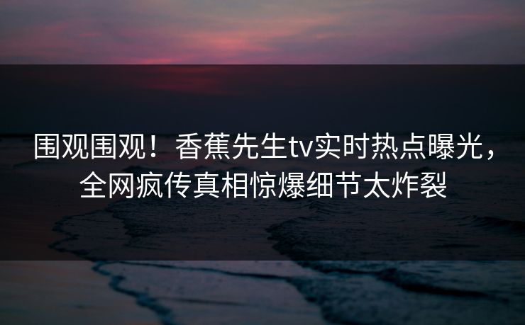 围观围观！香蕉先生tv实时热点曝光，全网疯传真相惊爆细节太炸裂