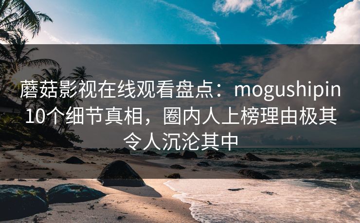 蘑菇影视在线观看盘点：mogushipin10个细节真相，圈内人上榜理由极其令人沉沦其中