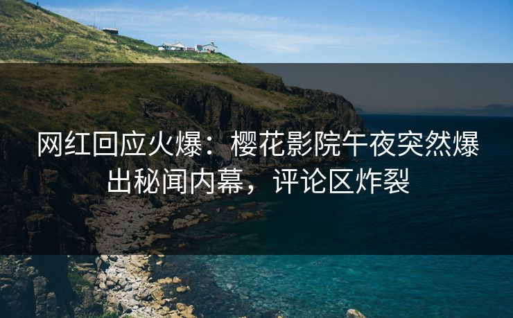 网红回应火爆：樱花影院午夜突然爆出秘闻内幕，评论区炸裂