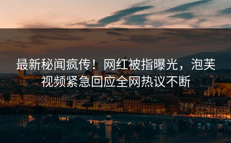 最新秘闻疯传！网红被指曝光，泡芙视频紧急回应全网热议不断
