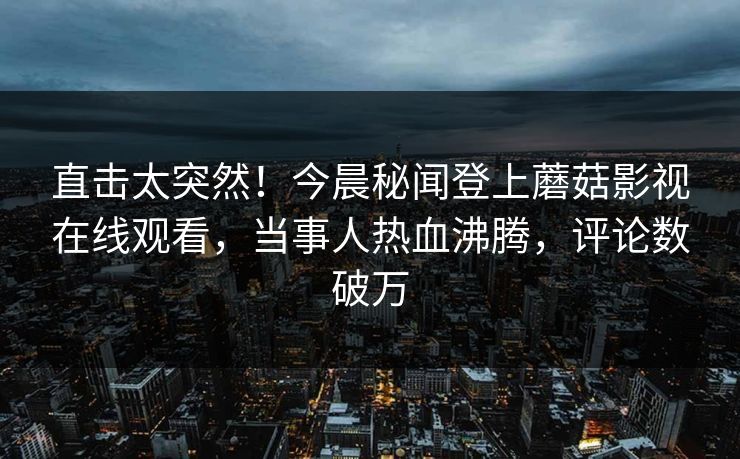 直击太突然！今晨秘闻登上蘑菇影视在线观看，当事人热血沸腾，评论数破万