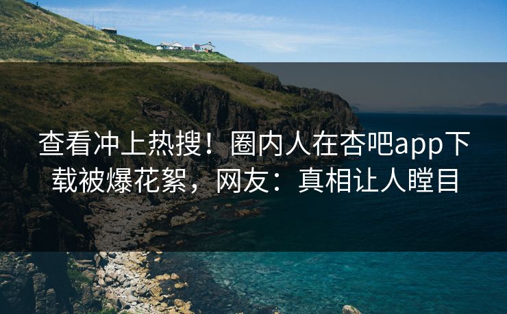 查看冲上热搜！圈内人在杏吧app下载被爆花絮，网友：真相让人瞠目