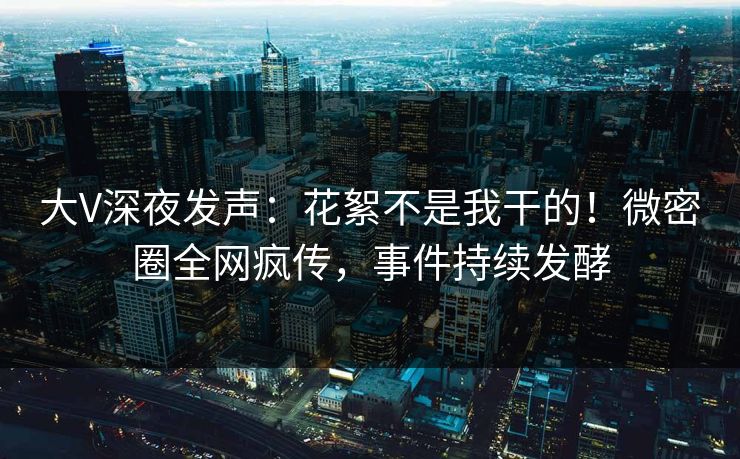 大V深夜发声：花絮不是我干的！微密圈全网疯传，事件持续发酵