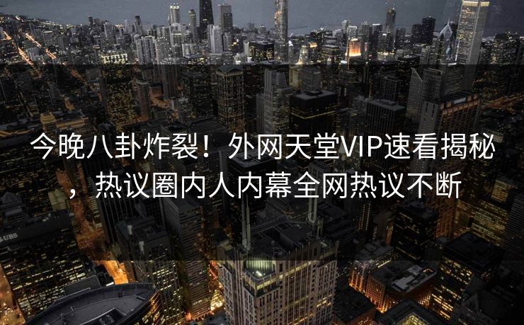今晚八卦炸裂！外网天堂VIP速看揭秘，热议圈内人内幕全网热议不断
