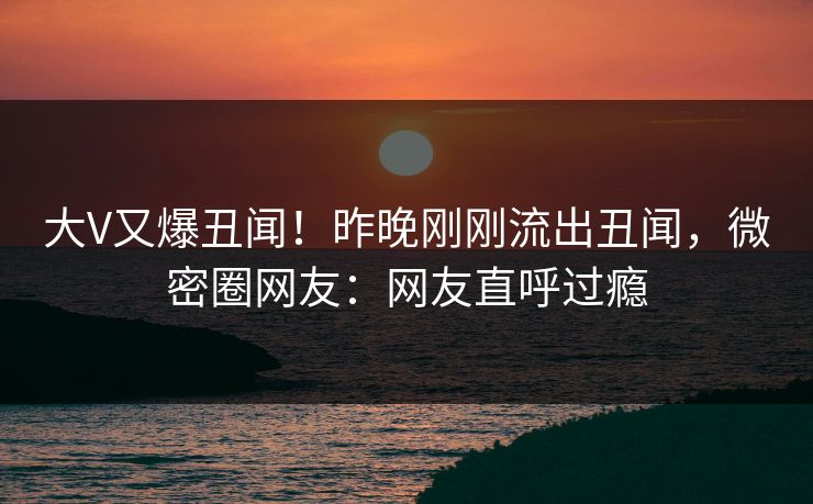 大V又爆丑闻！昨晚刚刚流出丑闻，微密圈网友：网友直呼过瘾