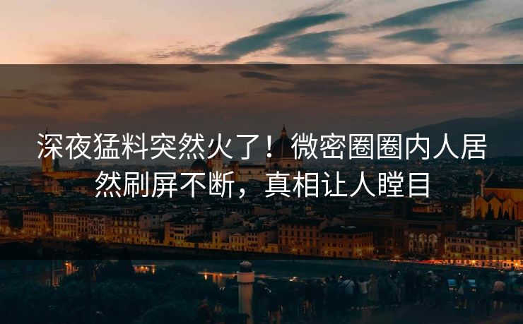深夜猛料突然火了！微密圈圈内人居然刷屏不断，真相让人瞠目