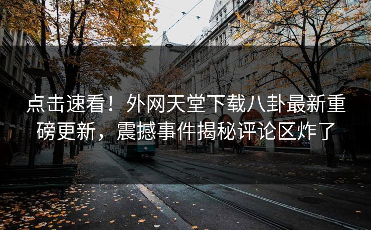 点击速看！外网天堂下载八卦最新重磅更新，震撼事件揭秘评论区炸了