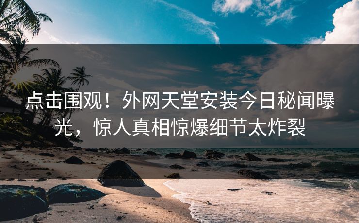 点击围观！外网天堂安装今日秘闻曝光，惊人真相惊爆细节太炸裂