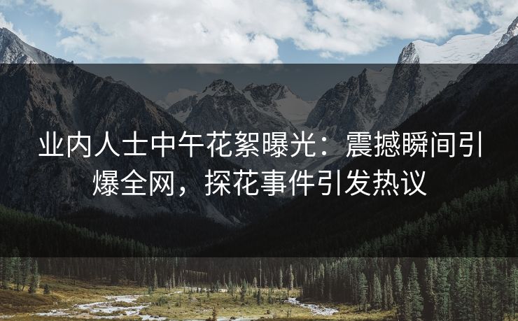 业内人士中午花絮曝光：震撼瞬间引爆全网，探花事件引发热议