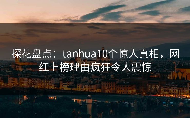 探花盘点：tanhua10个惊人真相，网红上榜理由疯狂令人震惊