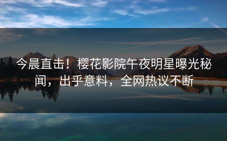 今晨直击！樱花影院午夜明星曝光秘闻，出乎意料，全网热议不断