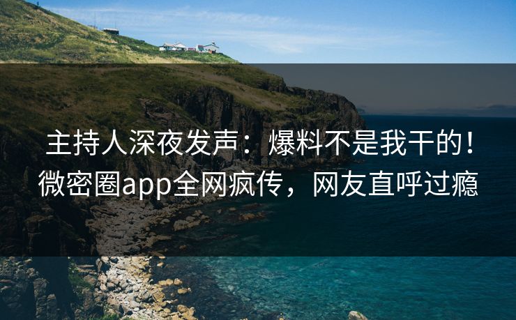 主持人深夜发声：爆料不是我干的！微密圈app全网疯传，网友直呼过瘾