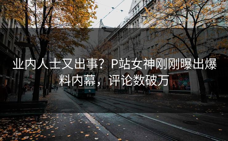业内人士又出事？P站女神刚刚曝出爆料内幕，评论数破万