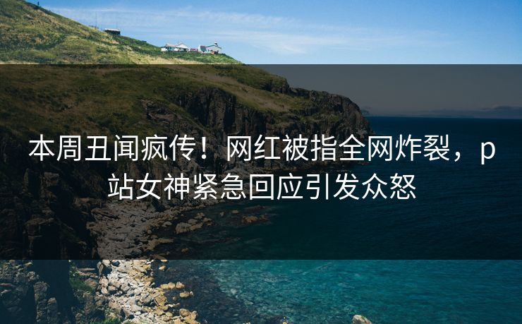 本周丑闻疯传！网红被指全网炸裂，p站女神紧急回应引发众怒