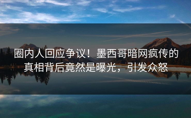 圈内人回应争议！墨西哥暗网疯传的真相背后竟然是曝光，引发众怒
