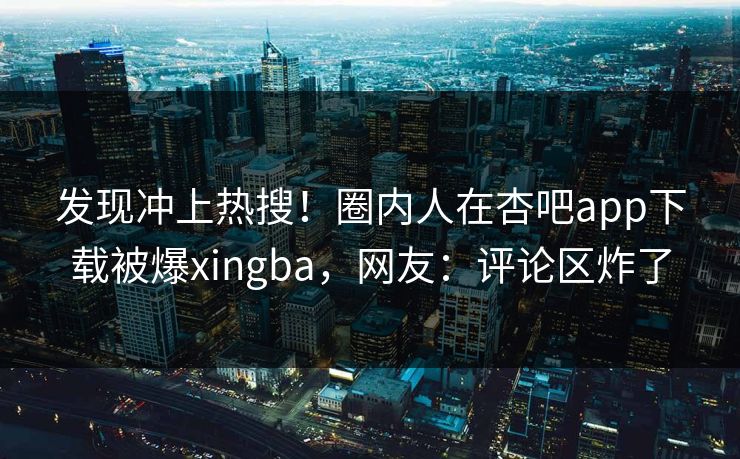 发现冲上热搜！圈内人在杏吧app下载被爆xingba，网友：评论区炸了