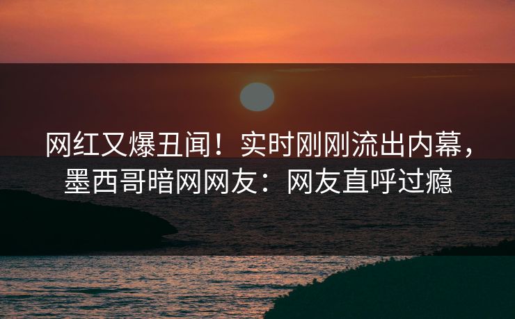 网红又爆丑闻！实时刚刚流出内幕，墨西哥暗网网友：网友直呼过瘾