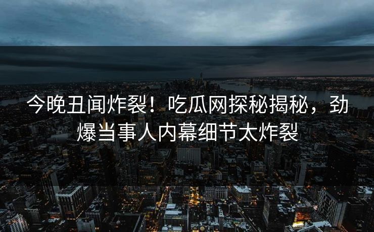 今晚丑闻炸裂！吃瓜网探秘揭秘，劲爆当事人内幕细节太炸裂
